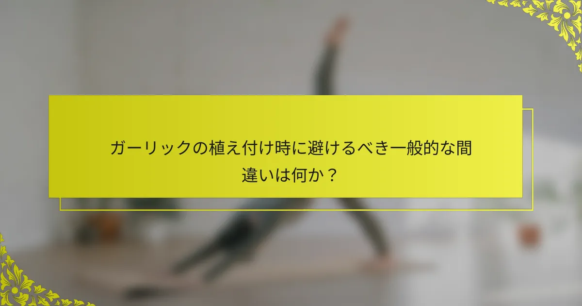 ガーリックの植え付け時に避けるべき一般的な間違いは何か？