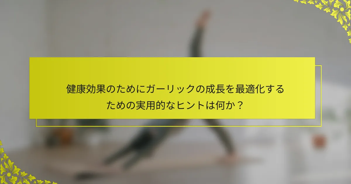健康効果のためにガーリックの成長を最適化するための実用的なヒントは何か？