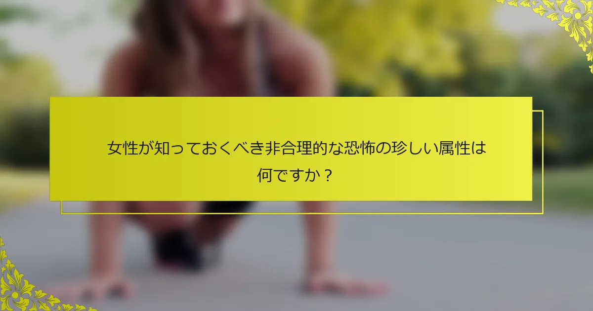 女性が知っておくべき非合理的な恐怖の珍しい属性は何ですか？